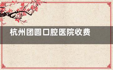 杭州团圆口腔医院收费标准2025新发布：内含洗牙|补牙|修复|镶配|种植|正畸|儿牙|综合治疗价格！